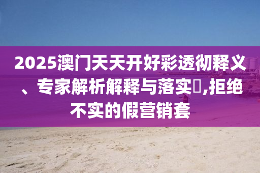 2025澳門天天開好彩透徹釋義、專家解析解釋與落實?,拒絕不實的假營銷套