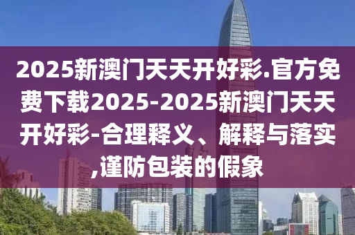 2025新澳門天天開好彩.官方免費下載2025-2025新澳門天天開好彩-合理釋義、解釋與落實,謹防包裝的假象