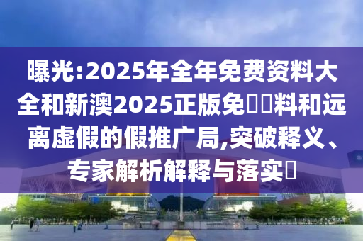 曝光:2025年全年免費資料大全和新澳2025正版免費資料和遠離虛假的假推廣局,突破釋義、專家解析解釋與落實?