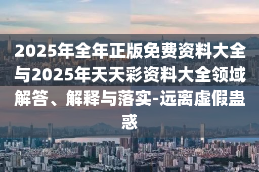 2025年全年正版免費資料大全與2025年天天彩資料大全領域解答、解釋與落實-遠離虛假蠱惑