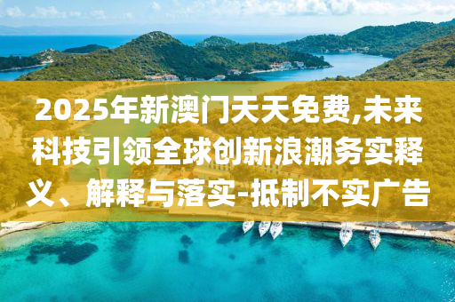 2025年新澳門天天免費,未來科技引領全球創(chuàng)新浪潮務實釋義、解釋與落實-抵制不實廣告