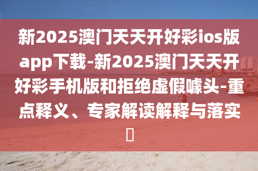 新2025澳門天天開好彩ios版app下載-新2025澳門天天開好彩手機版和拒絕虛假噱頭-重點釋義、專家解讀解釋與落實?