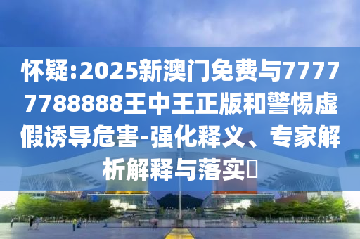 懷疑:2025新澳門免費(fèi)與77777788888王中王正版和警惕虛假誘導(dǎo)危害-強(qiáng)化釋義、專家解析解釋與落實(shí)?