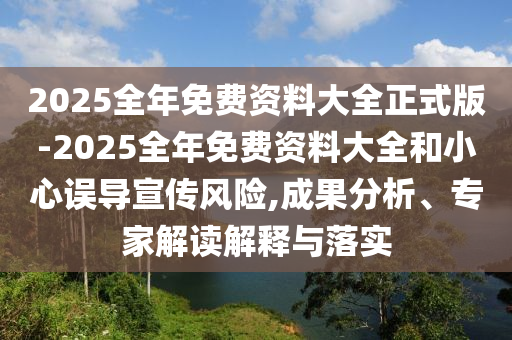 2025全年免費資料大全正式版-2025全年免費資料大全和小心誤導宣傳風險,成果分析、專家解讀解釋與落實