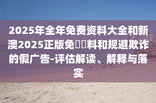 2025年全年免費資料大全和新澳2025正版免費資料和規(guī)避欺詐的假廣告-評估解讀、解釋與落實