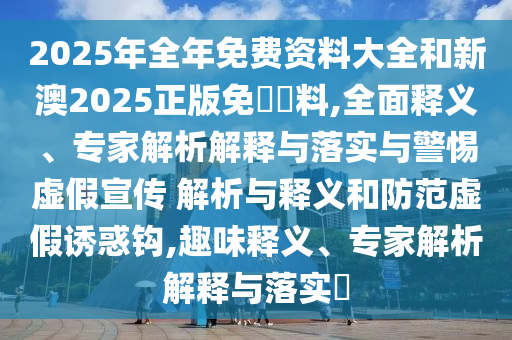 2025年全年免費(fèi)資料大全和新澳2025正版免費(fèi)資料,全面釋義、專家解析解釋與落實(shí)與警惕虛假宣傳 解析與釋義和防范虛假誘惑鉤,趣味釋義、專家解析解釋與落實(shí)?
