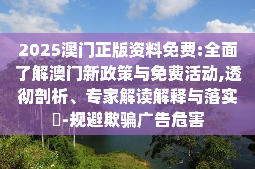 2025澳門正版資料免費:全面了解澳門新政策與免費活動,透徹剖析、專家解讀解釋與落實?-規(guī)避欺騙廣告危害