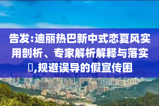 告發(fā):迪麗熱巴新中式戀夏風(fēng)實用剖析、專家解析解釋與落實?,規(guī)避誤導(dǎo)的假宣傳困