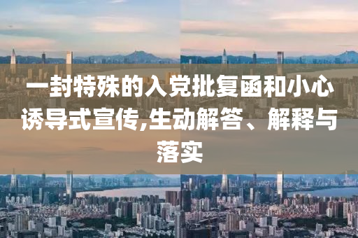 一封特殊的入黨批復(fù)函和小心誘導(dǎo)式宣傳,生動(dòng)解答、解釋與落實(shí)