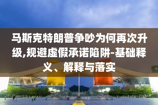 馬斯克特朗普爭(zhēng)吵為何再次升級(jí),規(guī)避虛假承諾陷阱-基礎(chǔ)釋義、解釋與落實(shí)