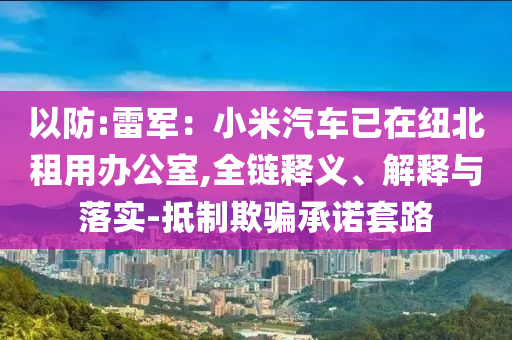 以防:雷軍：小米汽車已在紐北租用辦公室,全鏈釋義、解釋與落實(shí)-抵制欺騙承諾套路