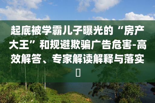 起底被學(xué)霸兒子曝光的“房產(chǎn)大王”和規(guī)避欺騙廣告危害-高效解答、專家解讀解釋與落實(shí)?