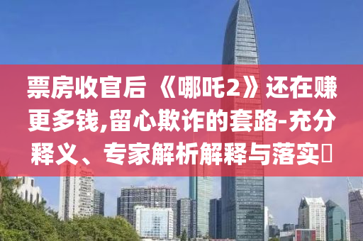 票房收官后 《哪吒2》還在賺更多錢,留心欺詐的套路-充分釋義、專家解析解釋與落實(shí)?