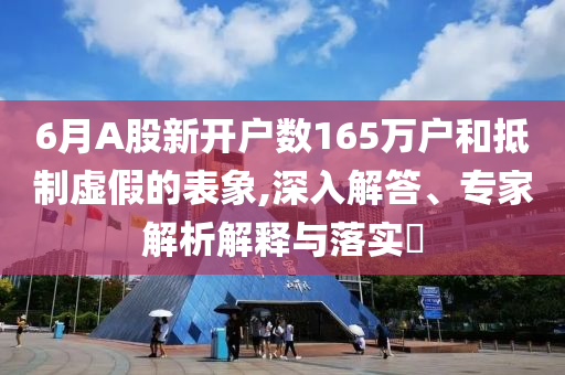6月A股新開戶數(shù)165萬戶和抵制虛假的表象,深入解答、專家解析解釋與落實(shí)?