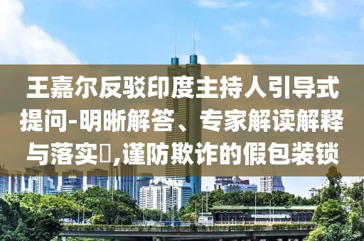 王嘉爾反駁印度主持人引導(dǎo)式提問(wèn)-明晰解答、專(zhuān)家解讀解釋與落實(shí)?,謹(jǐn)防欺詐的假包裝鎖