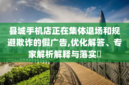 縣城手機店正在集體退場和規(guī)避欺詐的假廣告,優(yōu)化解答、專家解析解釋與落實?