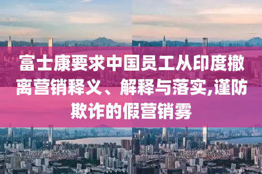 富士康要求中國員工從印度撤離營銷釋義、解釋與落實,謹(jǐn)防欺詐的假營銷霧