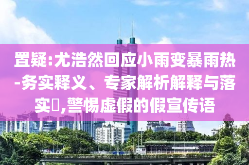 置疑:尤浩然回應(yīng)小雨變暴雨熱-務(wù)實釋義、專家解析解釋與落實?,警惕虛假的假宣傳語