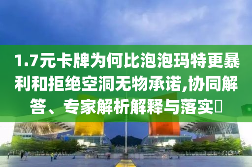 1.7元卡牌為何比泡泡瑪特更暴利和拒絕空洞無物承諾,協(xié)同解答、專家解析解釋與落實?