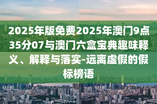 2025年版免費2025年澳門9點35分07與澳門六盒寶典趣味釋義、解釋與落實-遠離虛假的假標榜語