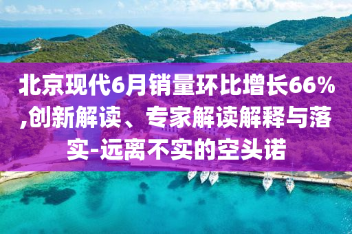 北京現(xiàn)代6月銷量環(huán)比增長(zhǎng)66%,創(chuàng)新解讀、專家解讀解釋與落實(shí)-遠(yuǎn)離不實(shí)的空頭諾
