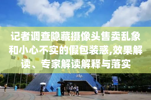 記者調(diào)查隱藏?cái)z像頭售賣(mài)亂象和小心不實(shí)的假包裝惑,效果解讀、專(zhuān)家解讀解釋與落實(shí)