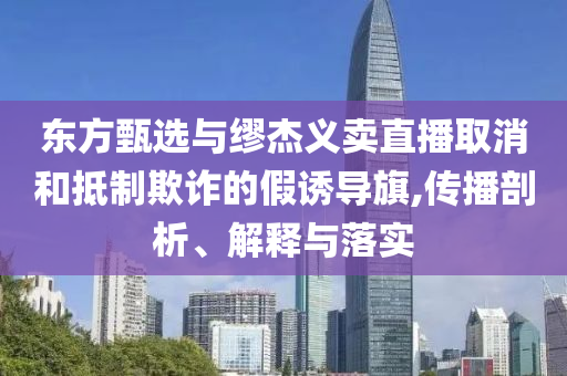 東方甄選與繆杰義賣直播取消和抵制欺詐的假誘導旗,傳播剖析、解釋與落實