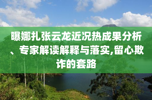 曝娜扎張云龍近況熱成果分析、專家解讀解釋與落實(shí),留心欺詐的套路