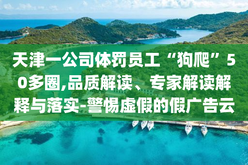 天津一公司體罰員工“狗爬”50多圈,品質(zhì)解讀、專家解讀解釋與落實(shí)-警惕虛假的假廣告云