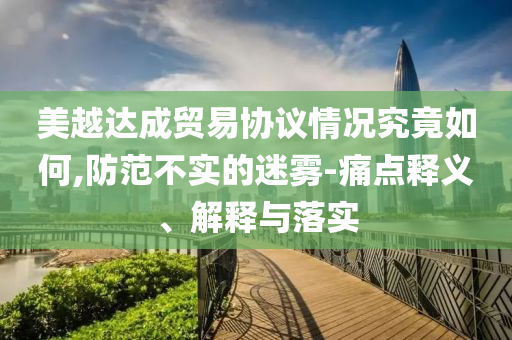 美越達(dá)成貿(mào)易協(xié)議情況究竟如何,防范不實(shí)的迷霧-痛點(diǎn)釋義、解釋與落實(shí)