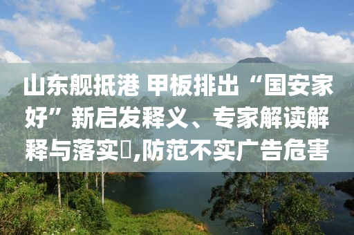 山東艦抵港 甲板排出“國(guó)安家好”新啟發(fā)釋義、專家解讀解釋與落實(shí)?,防范不實(shí)廣告危害