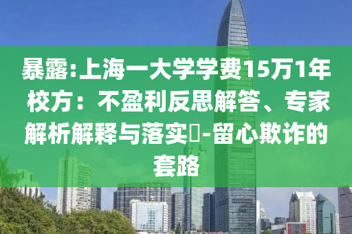 暴露:上海一大學(xué)學(xué)費(fèi)15萬1年 校方：不盈利反思解答、專家解析解釋與落實(shí)?-留心欺詐的套路