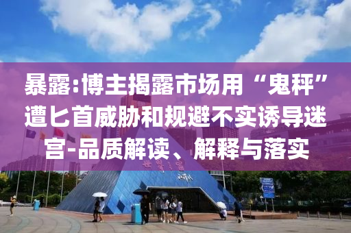 暴露:博主揭露市場用“鬼秤”遭匕首威脅和規(guī)避不實(shí)誘導(dǎo)迷宮-品質(zhì)解讀、解釋與落實(shí)