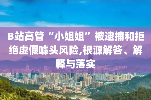 B站高管“小姐姐”被逮捕和拒絕虛假噱頭風(fēng)險,根源解答、解釋與落實