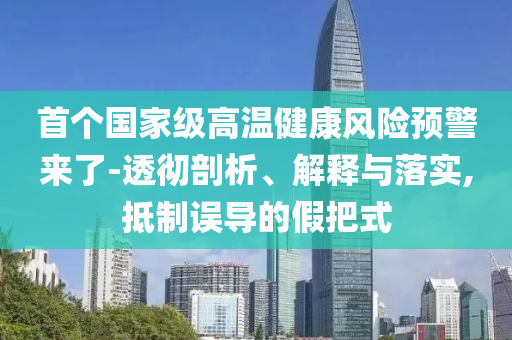 首個國家級高溫健康風(fēng)險預(yù)警來了-透徹剖析、解釋與落實,抵制誤導(dǎo)的假把式
