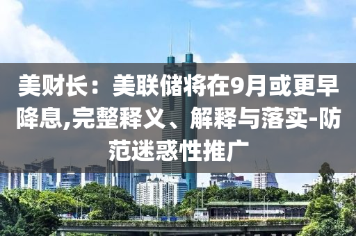 美財長：美聯(lián)儲將在9月或更早降息,完整釋義、解釋與落實-防范迷惑性推廣