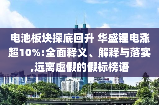 電池板塊探底回升 華盛鋰電漲超10%:全面釋義、解釋與落實,遠(yuǎn)離虛假的假標(biāo)榜語