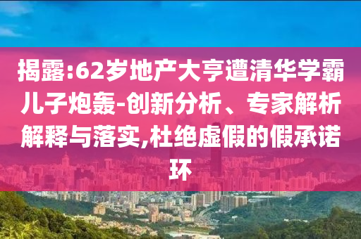 揭露:62歲地產(chǎn)大亨遭清華學(xué)霸兒子炮轟-創(chuàng)新分析、專家解析解釋與落實,杜絕虛假的假承諾環(huán)