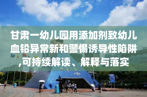 甘肅一幼兒園用添加劑致幼兒血鉛異常新和警惕誘導(dǎo)性陷阱,可持續(xù)解讀、解釋與落實(shí)