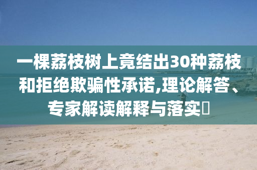 一棵荔枝樹上竟結(jié)出30種荔枝和拒絕欺騙性承諾,理論解答、專家解讀解釋與落實?