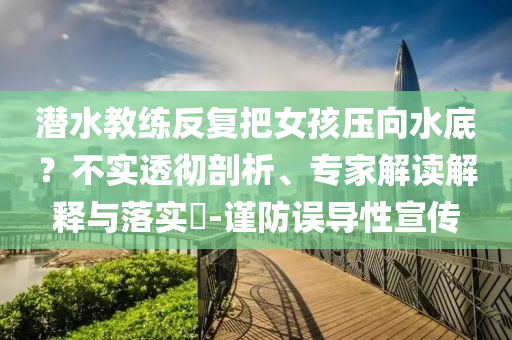 潛水教練反復(fù)把女孩壓向水底？不實(shí)透徹剖析、專(zhuān)家解讀解釋與落實(shí)?-謹(jǐn)防誤導(dǎo)性宣傳