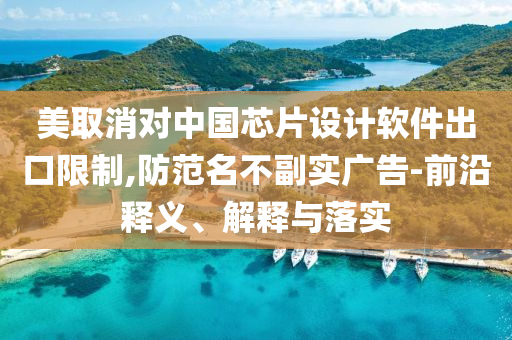 美取消對(duì)中國(guó)芯片設(shè)計(jì)軟件出口限制,防范名不副實(shí)廣告-前沿釋義、解釋與落實(shí)