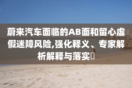 蔚來汽車面臨的AB面和留心虛假迷障風(fēng)險,強化釋義、專家解析解釋與落實?