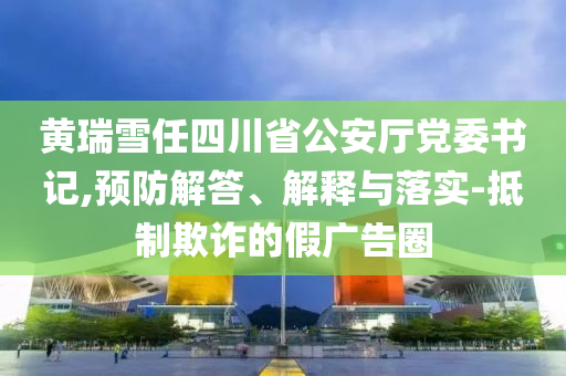 黃瑞雪任四川省公安廳黨委書記,預(yù)防解答、解釋與落實-抵制欺詐的假廣告圈
