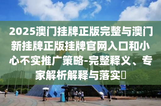 2025澳門掛牌正版完整與澳門新掛牌正版掛牌官網(wǎng)入口和小心不實推廣策略-完整釋義、專家解析解釋與落實?