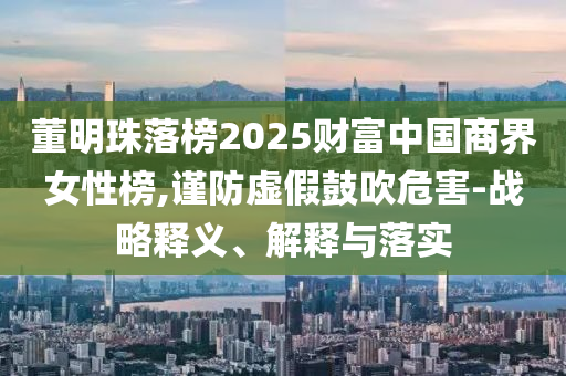 董明珠落榜2025財富中國商界女性榜,謹防虛假鼓吹危害-戰(zhàn)略釋義、解釋與落實