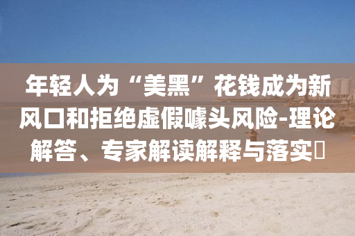 年輕人為“美黑”花錢成為新風口和拒絕虛假噱頭風險-理論解答、專家解讀解釋與落實?