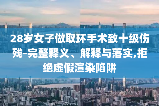 28歲女子做取環(huán)手術致十級傷殘-完整釋義、解釋與落實,拒絕虛假渲染陷阱