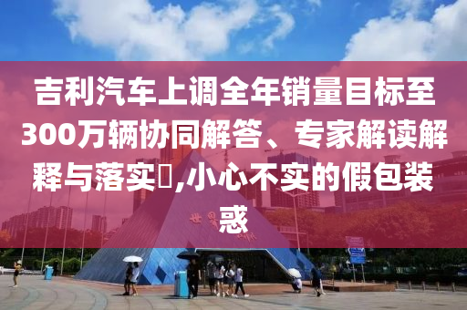 吉利汽車上調(diào)全年銷量目標(biāo)至300萬(wàn)輛協(xié)同解答、專家解讀解釋與落實(shí)?,小心不實(shí)的假包裝惑