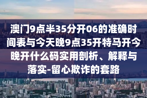 澳門9點半35分開06的準(zhǔn)確時間表與今天晚9點35開特馬開今晚開什么碼實用剖析、解釋與落實-留心欺詐的套路